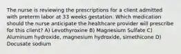 The nurse is reviewing the prescriptions for a client admitted with preterm labor at 33 weeks gestation. Which medication should the nurse anticipate the healthcare provider will prescribe for this client? A) Levothyroxine B) Magnesium Sulfate C) Aluminum hydroxide, magnesium hydroxide, simethicone D) Docusate sodium