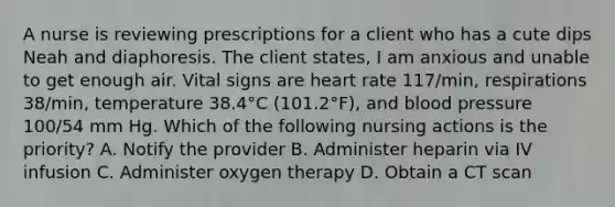 A nurse is reviewing prescriptions for a client who has a cute dips Neah and diaphoresis. The client states, I am anxious and unable to get enough air. Vital signs are heart rate 117/min, respirations 38/min, temperature 38.4°C (101.2°F), and blood pressure 100/54 mm Hg. Which of the following nursing actions is the priority? A. Notify the provider B. Administer heparin via IV infusion C. Administer oxygen therapy D. Obtain a CT scan