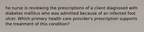 he nurse is reviewing the prescriptions of a client diagnosed with diabetes mellitus who was admitted because of an infected foot ulcer. Which primary health care provider's prescription supports the treatment of this condition?