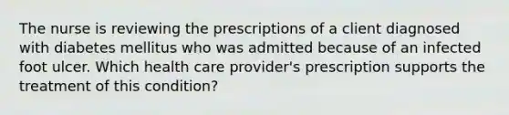 The nurse is reviewing the prescriptions of a client diagnosed with diabetes mellitus who was admitted because of an infected foot ulcer. Which health care provider's prescription supports the treatment of this condition?