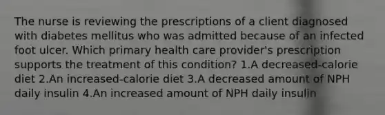 The nurse is reviewing the prescriptions of a client diagnosed with diabetes mellitus who was admitted because of an infected foot ulcer. Which primary health care provider's prescription supports the treatment of this condition? 1.A decreased-calorie diet 2.An increased-calorie diet 3.A decreased amount of NPH daily insulin 4.An increased amount of NPH daily insulin