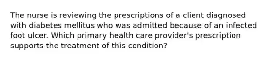 The nurse is reviewing the prescriptions of a client diagnosed with diabetes mellitus who was admitted because of an infected foot ulcer. Which primary health care provider's prescription supports the treatment of this condition?