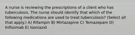 A nurse is reviewing the prescriptions of a client who has tuberculosis. The nurse should identify that which of the following medications are used to treat tuberculosis? (Select all that apply.) A) Rifampin B) Mirtazapine C) Temazepam D) Infliximab E) Isoniazid