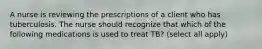 A nurse is reviewing the prescriptions of a client who has tuberculosis. The nurse should recognize that which of the following medications is used to treat TB? (select all apply)