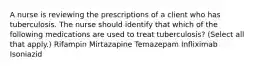 A nurse is reviewing the prescriptions of a client who has tuberculosis. The nurse should identify that which of the following medications are used to treat tuberculosis? (Select all that apply.) Rifampin Mirtazapine Temazepam Infliximab Isoniazid