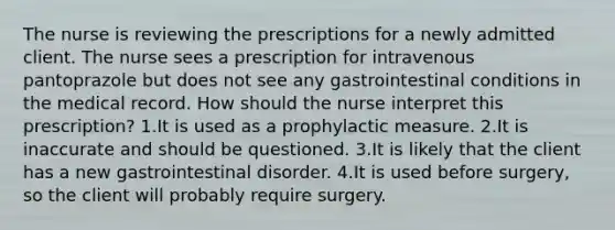 The nurse is reviewing the prescriptions for a newly admitted client. The nurse sees a prescription for intravenous pantoprazole but does not see any gastrointestinal conditions in the medical record. How should the nurse interpret this prescription? 1.It is used as a prophylactic measure. 2.It is inaccurate and should be questioned. 3.It is likely that the client has a new gastrointestinal disorder. 4.It is used before surgery, so the client will probably require surgery.