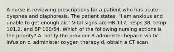 A nurse is reviewing prescriptions for a patient who has acute dyspnea and diaphoresis. The patient states, "I am anxious and unable to get enough air." Vital signs are HR 117, resps 38, temp 101.2, and BP 100/54. Which of the following nursing actions is the priority? A. notify the provider B administer heparin via IV infusion c. administer oxygen therapy d. obtain a CT scan