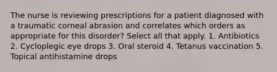 The nurse is reviewing prescriptions for a patient diagnosed with a traumatic corneal abrasion and correlates which orders as appropriate for this disorder? Select all that apply. 1. Antibiotics 2. Cycloplegic eye drops 3. Oral steroid 4. Tetanus vaccination 5. Topical antihistamine drops