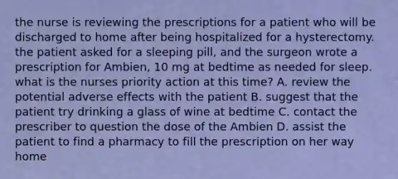 the nurse is reviewing the prescriptions for a patient who will be discharged to home after being hospitalized for a hysterectomy. the patient asked for a sleeping pill, and the surgeon wrote a prescription for Ambien, 10 mg at bedtime as needed for sleep. what is the nurses priority action at this time? A. review the potential adverse effects with the patient B. suggest that the patient try drinking a glass of wine at bedtime C. contact the prescriber to question the dose of the Ambien D. assist the patient to find a pharmacy to fill the prescription on her way home