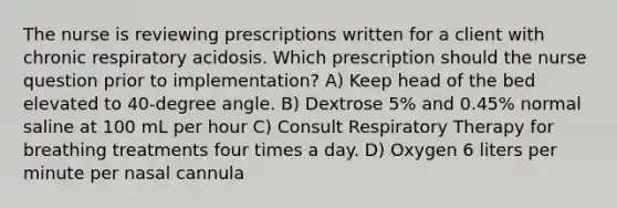 The nurse is reviewing prescriptions written for a client with chronic respiratory acidosis. Which prescription should the nurse question prior to implementation? A) Keep head of the bed elevated to 40-degree angle. B) Dextrose 5% and 0.45% normal saline at 100 mL per hour C) Consult Respiratory Therapy for breathing treatments four times a day. D) Oxygen 6 liters per minute per nasal cannula