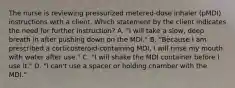 The nurse is reviewing pressurized metered-dose inhaler (pMDI) instructions with a client. Which statement by the client indicates the need for further instruction? A. "I will take a slow, deep breath in after pushing down on the MDI." B. "Because I am prescribed a corticosteroid-containing MDI, I will rinse my mouth with water after use." C. "I will shake the MDI container before I use it." D. "I can't use a spacer or holding chamber with the MDI."