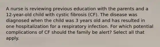 A nurse is reviewing previous education with the parents and a 12-year-old child with cystic fibrosis (CF). The disease was diagnosed when the child was 3 years old and has resulted in one hospitalization for a respiratory infection. For which potential complications of CF should the family be alert? Select all that apply.