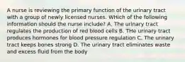 A nurse is reviewing the primary function of the urinary tract with a group of newly licensed nurses. WHich of the following information should the nurse include? A. The urinary tract regulates the production of red blood cells B. THe urinary tract produces hormones for blood pressure regulation C. The urinary tract keeps bones strong D. The urinary tract eliminates waste and excess fluid from the body