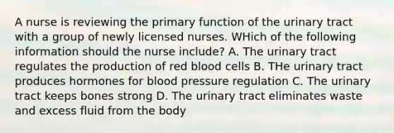 A nurse is reviewing the primary function of the urinary tract with a group of newly licensed nurses. WHich of the following information should the nurse include? A. The urinary tract regulates the production of red blood cells B. THe urinary tract produces hormones for blood pressure regulation C. The urinary tract keeps bones strong D. The urinary tract eliminates waste and excess fluid from the body