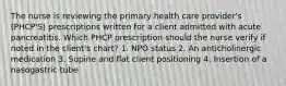 The nurse is reviewing the primary health care provider's (PHCP'S) prescriptions written for a client admitted with acute pancreatitis. Which PHCP prescription should the nurse verify if noted in the client's chart? 1. NPO status 2. An anticholinergic medication 3. Supine and flat client positioning 4. Insertion of a nasogastric tube