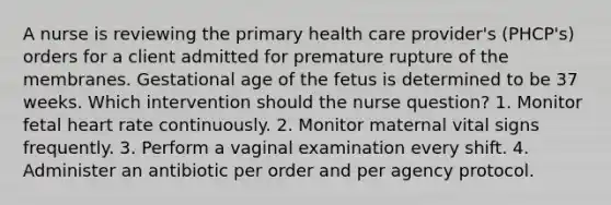 A nurse is reviewing the primary health care provider's (PHCP's) orders for a client admitted for premature rupture of the membranes. Gestational age of the fetus is determined to be 37 weeks. Which intervention should the nurse question? 1. Monitor fetal heart rate continuously. 2. Monitor maternal vital signs frequently. 3. Perform a vaginal examination every shift. 4. Administer an antibiotic per order and per agency protocol.