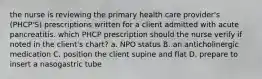 the nurse is reviewing the primary health care provider's (PHCP'S) prescriptions written for a client admitted with acute pancreatitis. which PHCP prescription should the nurse verify if noted in the client's chart? a. NPO status B. an anticholinergic medication C. position the client supine and flat D. prepare to insert a nasogastric tube