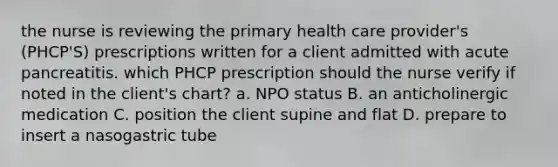 the nurse is reviewing the primary health care provider's (PHCP'S) prescriptions written for a client admitted with acute pancreatitis. which PHCP prescription should the nurse verify if noted in the client's chart? a. NPO status B. an anticholinergic medication C. position the client supine and flat D. prepare to insert a nasogastric tube