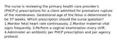 The nurse is reviewing the primary health care provider's (PHCP's) prescriptions for a client admitted for premature rupture of the membranes. Gestational age of the fetus is determined to be 37 weeks. Which prescription should the nurse question? 1.Monitor fetal heart rate continuously. 2.Monitor maternal vital signs frequently. 3.Perform a vaginal examination every shift. 4.Administer an antibiotic per PHCP prescription and per agency protocol.