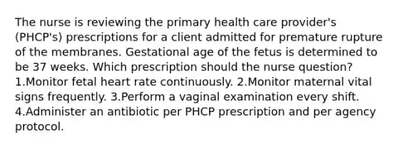 The nurse is reviewing the primary health care provider's (PHCP's) prescriptions for a client admitted for premature rupture of the membranes. Gestational age of the fetus is determined to be 37 weeks. Which prescription should the nurse question? 1.Monitor fetal heart rate continuously. 2.Monitor maternal vital signs frequently. 3.Perform a vaginal examination every shift. 4.Administer an antibiotic per PHCP prescription and per agency protocol.