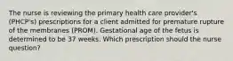 The nurse is reviewing the primary health care provider's (PHCP's) prescriptions for a client admitted for premature rupture of the membranes (PROM). Gestational age of the fetus is determined to be 37 weeks. Which prescription should the nurse question?