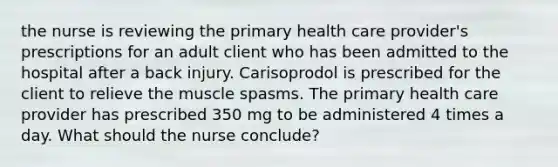 the nurse is reviewing the primary health care provider's prescriptions for an adult client who has been admitted to the hospital after a back injury. Carisoprodol is prescribed for the client to relieve the muscle spasms. The primary health care provider has prescribed 350 mg to be administered 4 times a day. What should the nurse conclude?