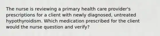 The nurse is reviewing a primary health care provider's prescriptions for a client with newly diagnosed, untreated hypothyroidism. Which medication prescribed for the client would the nurse question and verify?