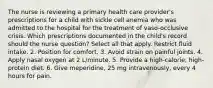 The nurse is reviewing a primary health care provider's prescriptions for a child with sickle cell anemia who was admitted to the hospital for the treatment of vaso-occlusive crisis. Which prescriptions documented in the child's record should the nurse question? Select all that apply. Restrict fluid intake. 2. Position for comfort. 3. Avoid strain on painful joints. 4. Apply nasal oxygen at 2 L/minute. 5. Provide a high-calorie, high-protein diet. 6. Give meperidine, 25 mg intravenously, every 4 hours for pain.