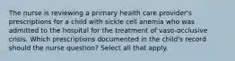 The nurse is reviewing a primary health care provider's prescriptions for a child with sickle cell anemia who was admitted to the hospital for the treatment of vaso-occlusive crisis. Which prescriptions documented in the child's record should the nurse question? Select all that apply.