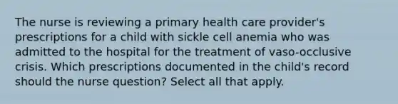 The nurse is reviewing a primary health care provider's prescriptions for a child with sickle cell anemia who was admitted to the hospital for the treatment of vaso-occlusive crisis. Which prescriptions documented in the child's record should the nurse question? Select all that apply.