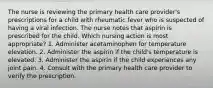 The nurse is reviewing the primary health care provider's prescriptions for a child with rheumatic fever who is suspected of having a viral infection. The nurse notes that aspirin is prescribed for the child. Which nursing action is most appropriate? 1. Administer acetaminophen for temperature elevation. 2. Administer the aspirin if the child's temperature is elevated. 3. Administer the aspirin if the child experiences any joint pain. 4. Consult with the primary health care provider to verify the prescription.