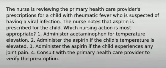 The nurse is reviewing the primary health care provider's prescriptions for a child with rheumatic fever who is suspected of having a viral infection. The nurse notes that aspirin is prescribed for the child. Which nursing action is most appropriate? 1. Administer acetaminophen for temperature elevation. 2. Administer the aspirin if the child's temperature is elevated. 3. Administer the aspirin if the child experiences any joint pain. 4. Consult with the primary health care provider to verify the prescription.