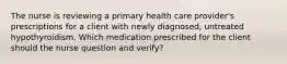 The nurse is reviewing a primary health care provider's prescriptions for a client with newly diagnosed, untreated hypothyroidism. Which medication prescribed for the client should the nurse question and verify?