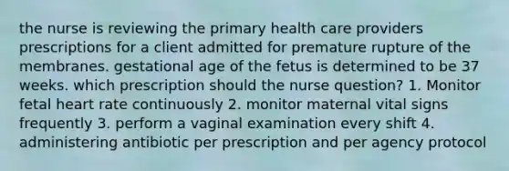 the nurse is reviewing the primary health care providers prescriptions for a client admitted for premature rupture of the membranes. gestational age of the fetus is determined to be 37 weeks. which prescription should the nurse question? 1. Monitor fetal heart rate continuously 2. monitor maternal vital signs frequently 3. perform a vaginal examination every shift 4. administering antibiotic per prescription and per agency protocol