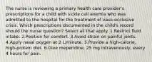 The nurse is reviewing a primary health care provider's prescriptions for a child with sickle cell anemia who was admitted to the hospital for the treatment of vaso-occlusive crisis. Which prescriptions documented in the child's record should the nurse question? Select all that apply. 1.Restrict fluid intake. 2.Position for comfort. 3.Avoid strain on painful joints. 4.Apply nasal oxygen at 2 L/minute. 5.Provide a high-calorie, high-protein diet. 6.Give meperidine, 25 mg intravenously, every 4 hours for pain.