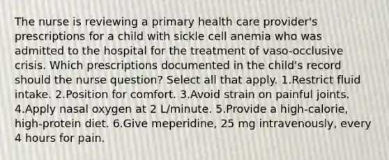 The nurse is reviewing a primary health care provider's prescriptions for a child with sickle cell anemia who was admitted to the hospital for the treatment of vaso-occlusive crisis. Which prescriptions documented in the child's record should the nurse question? Select all that apply. 1.Restrict fluid intake. 2.Position for comfort. 3.Avoid strain on painful joints. 4.Apply nasal oxygen at 2 L/minute. 5.Provide a high-calorie, high-protein diet. 6.Give meperidine, 25 mg intravenously, every 4 hours for pain.