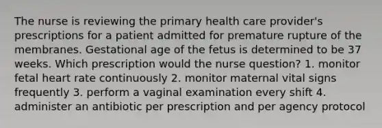 The nurse is reviewing the primary health care provider's prescriptions for a patient admitted for premature rupture of the membranes. Gestational age of the fetus is determined to be 37 weeks. Which prescription would the nurse question? 1. monitor fetal heart rate continuously 2. monitor maternal vital signs frequently 3. perform a vaginal examination every shift 4. administer an antibiotic per prescription and per agency protocol