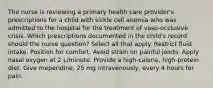 The nurse is reviewing a primary health care provider's prescriptions for a child with sickle cell anemia who was admitted to the hospital for the treatment of vaso-occlusive crisis. Which prescriptions documented in the child's record should the nurse question? Select all that apply. Restrict fluid intake. Position for comfort. Avoid strain on painful joints. Apply nasal oxygen at 2 L/minute. Provide a high-calorie, high-protein diet. Give meperidine, 25 mg intravenously, every 4 hours for pain.