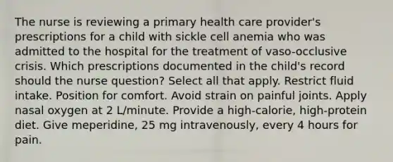 The nurse is reviewing a primary health care provider's prescriptions for a child with sickle cell anemia who was admitted to the hospital for the treatment of vaso-occlusive crisis. Which prescriptions documented in the child's record should the nurse question? Select all that apply. Restrict fluid intake. Position for comfort. Avoid strain on painful joints. Apply nasal oxygen at 2 L/minute. Provide a high-calorie, high-protein diet. Give meperidine, 25 mg intravenously, every 4 hours for pain.