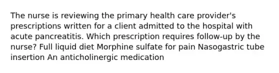 The nurse is reviewing the primary health care provider's prescriptions written for a client admitted to the hospital with acute pancreatitis. Which prescription requires follow-up by the nurse? Full liquid diet Morphine sulfate for pain Nasogastric tube insertion An anticholinergic medication