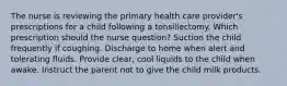 The nurse is reviewing the primary health care provider's prescriptions for a child following a tonsillectomy. Which prescription should the nurse question? Suction the child frequently if coughing. Discharge to home when alert and tolerating fluids. Provide clear, cool liquids to the child when awake. Instruct the parent not to give the child milk products.