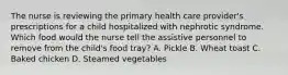 The nurse is reviewing the primary health care provider's prescriptions for a child hospitalized with nephrotic syndrome. Which food would the nurse tell the assistive personnel to remove from the child's food tray? A. Pickle B. Wheat toast C. Baked chicken D. Steamed vegetables