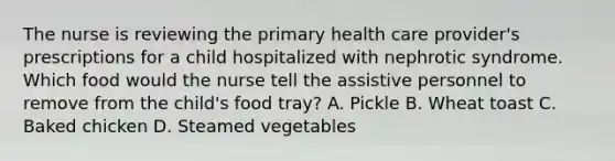 The nurse is reviewing the primary health care provider's prescriptions for a child hospitalized with nephrotic syndrome. Which food would the nurse tell the assistive personnel to remove from the child's food tray? A. Pickle B. Wheat toast C. Baked chicken D. Steamed vegetables