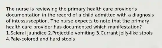 The nurse is reviewing the primary health care provider's documentation in the record of a child admitted with a diagnosis of intussusception. The nurse expects to note that the primary health care provider has documented which manifestation? 1.Scleral jaundice 2.Projectile vomiting 3.Currant jelly-like stools 4.Pale-colored and hard stools