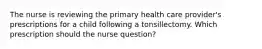 The nurse is reviewing the primary health care provider's prescriptions for a child following a tonsillectomy. Which prescription should the nurse question?