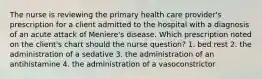 The nurse is reviewing the primary health care provider's prescription for a client admitted to the hospital with a diagnosis of an acute attack of Meniere's disease. Which prescription noted on the client's chart should the nurse question? 1. bed rest 2. the administration of a sedative 3. the administration of an antihistamine 4. the administration of a vasoconstrictor
