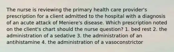 The nurse is reviewing the primary health care provider's prescription for a client admitted to the hospital with a diagnosis of an acute attack of Meniere's disease. Which prescription noted on the client's chart should the nurse question? 1. bed rest 2. the administration of a sedative 3. the administration of an antihistamine 4. the administration of a vasoconstrictor