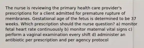 The nurse is reviewing the primary health care provider's prescriptions for a client admitted for premature rupture of membranes. Gestational age of the fetus is determined to be 37 weeks. Which prescription should the nurse question? a) monitor fetal heart rate continuously b) monitor maternal vital signs c) perform a vaginal examination every shift d) administer an antibiotic per prescription and per agency protocol