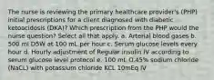 The nurse is reviewing the primary healthcare provider's (PHP) initial prescriptions for a client diagnosed with diabetic ketoacidosis (DKA)? Which prescription from the PHP would the nurse question? Select all that apply. a. Arterial blood gases b. 500 ml D5W at 100 mL per hour c. Serum glucose levels every hour d. Hourly adjustment of Regular insulin IV according to serum glucose level protocol e. 100 mL O.45% sodium chloride (NaCL) with potassium chloride KCL 10mEq IV