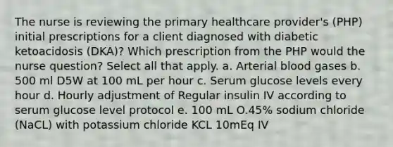 The nurse is reviewing the primary healthcare provider's (PHP) initial prescriptions for a client diagnosed with diabetic ketoacidosis (DKA)? Which prescription from the PHP would the nurse question? Select all that apply. a. Arterial blood gases b. 500 ml D5W at 100 mL per hour c. Serum glucose levels every hour d. Hourly adjustment of Regular insulin IV according to serum glucose level protocol e. 100 mL O.45% sodium chloride (NaCL) with potassium chloride KCL 10mEq IV